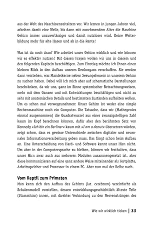 aus der Welt des Maschinenzeitalters vor. Wir lernen in jungen Jahren viel,
arbeiten damit eine Weile, bis dann mit zunehmendem Alter die Maschine
Gehirn immer unzuverlässiger und damit nutzloser wird. Keine Weiter-
bildung mehr für alte Hasen und ab in die Rente!

Was ist da noch dran? Wie arbeitet unser Gehirn wirklich und wie können
wir es effektiv nutzen? Mit diesen Fragen wollen wir uns in diesem und
den folgenden Kapiteln beschäftigen. Zum Einstieg möchte ich Ihnen einen
kleinen Blick in den Aufbau unseres Denkorgans verschaffen. Sie werden
dann verstehen, was Mandelkerne neben Seeungeheuern in unserem Gehirn
zu suchen haben. Dabei will ich mich aber auf schematische Darstellungen
beschränken, da wir uns, ganz im Sinne systemischer Betrachtungsweisen,
mehr mit dem Ganzen und mit Entwicklungen beschäftigen und nicht zu
sehr mit anatomischen Details und bestimmten Zuständen aufhalten wollen.
Um es schon mal vorwegzunehmen: Unser Gehirn ist weder eine simple
Rechenmaschine noch ein Computer. Die Tatsache, dass wir (Mathegenies
einmal ausgenommen) die Quadratwurzel aus einer zwanzigstelligen Zahl
kaum im Kopf berechnen können, dafür aber den berühmten Satz von
Kennedy »Ich bin ein Berliner« kaum mit »I am a donut« übersetzen würden,
zeigt schon, dass es gewisse Unterschiede zwischen digitaler und neuro-
naler Informationsverarbeitung geben muss. Das fängt schon beim Aufbau
an. Eine Unterscheidung von Hard- und Software kennt unser Hirn nicht.
Um aber in der Computersprache zu bleiben, können wir festhalten, dass
unser Hirn zwar auch aus mehreren Modulen zusammengesetzt ist, aber
diese kommunizieren auf eine ganz andere Weise miteinander als Festplatte,
Arbeitsspeicher und Prozessor in einem PC. Aber nun mal der Reihe nach.

Vom Reptil zum Primaten
Man kann sich den Aufbau des Gehirns (lat. cerebrum) vereinfacht als
Schalenmodell vorstellen, dessen entwicklungsgeschichtlich älteste Teile
(Stammhirn) innen, mit direkter Verbindung zu den Nervensträngen des



                                               Wie wir wirklich ticken   | 33
 