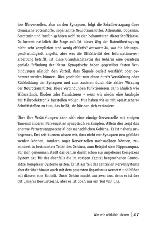 den Nervenzellen, also an den Synapsen, folgt die Reizübertragung über
chemische Botenstoffe, sogenannte Neurotransmitter. Adrenalin, Dopamin,
Serotonin und Insulin gehören wohl zu den bekannteren dieser Stoffklasse.
Da kommt natürlich die Frage auf: Ist dieser Weg der Datenübertragung
nicht sehr kompliziert und wenig effektiv? Antwort: Ja, was die Leitungs-
geschwindigkeit angeht, aber was die Effektivität der Informationsver-
arbeitung betrifft, ist diese Grundarchitektur des Gehirns eine geradezu
geniale Erfindung der Natur. Synaptische haben gegenüber festen Ver-
bindungen nämlich den Vorteil, dass Signale gezielt verstärkt oder ge-
hemmt werden können. Dies geschieht zum einen durch Verstärkung oder
Rückbildung der Synapsen und zum anderen durch die aktive Wirkung
der Neurotransmitter. Diese Verbindungen funktionieren dann ähnlich wie
Widerstände, Dioden oder Transistoren – wenn wir wieder eine Analogie
zur Mikroelektronik herstellen wollen. Nur haben wir es mit »plastischen«
Schnittstellen zu tun, das heißt, sie können sich verändern.

Über ihre Verästelungen kann sich eine einzige Nervenzelle mit einigen
Tausend anderen Nervenzellen synaptisch verknüpfen. Allein dies zeigt das
enorme Vernetzungspotenzial des menschlichen Gehirns. Es ist nahezu un-
begrenzt. Erst seit kurzem wissen wir, dass nicht nur Synapsen neu gebildet
werden können, sondern sogar Nervenzellen nachwachsen können, zu-
mindest in bestimmten Teilen des Gehirns, zum Beispiel dem Hippocampus.
Für sich genommen stellt das Gehirn damit schon ein ungeheuer komplexes
System dar, für das ebenfalls die im vorigen Kapitel besprochenen Grund-
sätze komplexer Systeme gelten. Es ist als Teil des zentralen Nervensystems
aber darüber hinaus auch mit dem gesamten Organismus vernetzt und bildet
mit diesem eine Einheit. Unser Gehirn macht uns zwar aus, denn es ist der
Ort unseres Bewusstseins, aber es ist doch nur ein Teil von uns.




                                               Wie wir wirklich ticken   | 37
 