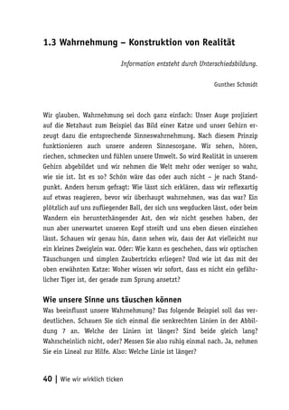 1.3 Wahrnehmung – Konstruktion von Realität

                           Information entsteht durch Unterschiedsbildung.

                                                            Gunther Schmidt



Wir glauben, Wahrnehmung sei doch ganz einfach: Unser Auge projiziert
auf die Netzhaut zum Beispiel das Bild einer Katze und unser Gehirn er-
zeugt dazu die entsprechende Sinneswahrnehmung. Nach diesem Prinzip
funktionieren auch unsere anderen Sinnesorgane. Wir sehen, hören,
riechen, schmecken und fühlen unsere Umwelt. So wird Realität in unserem
Gehirn abgebildet und wir nehmen die Welt mehr oder weniger so wahr,
wie sie ist. Ist es so? Schön wäre das oder auch nicht – je nach Stand-
punkt. Anders herum gefragt: Wie lässt sich erklären, dass wir reflexartig
auf etwas reagieren, bevor wir überhaupt wahrnehmen, was das war? Ein
plötzlich auf uns zufliegender Ball, der sich uns wegducken lässt, oder beim
Wandern ein herunterhängender Ast, den wir nicht gesehen haben, der
nun aber unerwartet unseren Kopf streift und uns eben diesen einziehen
lässt. Schauen wir genau hin, dann sehen wir, dass der Ast vielleicht nur
ein kleines Zweiglein war. Oder: Wie kann es geschehen, dass wir optischen
Täuschungen und simplen Zaubertricks erliegen? Und wie ist das mit der
oben erwähnten Katze: Woher wissen wir sofort, dass es nicht ein gefähr-
licher Tiger ist, der gerade zum Sprung ansetzt?

Wie unsere Sinne uns täuschen können
Was beeinflusst unsere Wahrnehmung? Das folgende Beispiel soll das ver-
deutlichen. Schauen Sie sich einmal die senkrechten Linien in der Abbil-
dung 7 an. Welche der Linien ist länger? Sind beide gleich lang?
Wahrscheinlich nicht, oder? Messen Sie also ruhig einmal nach. Ja, nehmen
Sie ein Lineal zur Hilfe. Also: Welche Linie ist länger?



40 | Wie wir wirklich ticken
 