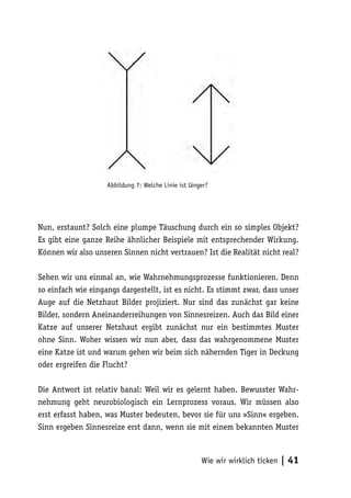 Abbildung 7: Welche Linie ist länger?




Nun, erstaunt? Solch eine plumpe Täuschung durch ein so simples Objekt?
Es gibt eine ganze Reihe ähnlicher Beispiele mit entsprechender Wirkung.
Können wir also unseren Sinnen nicht vertrauen? Ist die Realität nicht real?

Sehen wir uns einmal an, wie Wahrnehmungsprozesse funktionieren. Denn
so einfach wie eingangs dargestellt, ist es nicht. Es stimmt zwar, dass unser
Auge auf die Netzhaut Bilder projiziert. Nur sind das zunächst gar keine
Bilder, sondern Aneinanderreihungen von Sinnesreizen. Auch das Bild einer
Katze auf unserer Netzhaut ergibt zunächst nur ein bestimmtes Muster
ohne Sinn. Woher wissen wir nun aber, dass das wahrgenommene Muster
eine Katze ist und warum gehen wir beim sich nähernden Tiger in Deckung
oder ergreifen die Flucht?

Die Antwort ist relativ banal: Weil wir es gelernt haben. Bewusster Wahr-
nehmung geht neurobiologisch ein Lernprozess voraus. Wir müssen also
erst erfasst haben, was Muster bedeuten, bevor sie für uns »Sinn« ergeben.
Sinn ergeben Sinnesreize erst dann, wenn sie mit einem bekannten Muster



                                                      Wie wir wirklich ticken   | 41
 