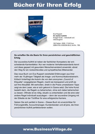 Bücher für Ihren Erfolg




                                            Eva Ruppert
                                            Ihr starker Auftritt
                                            Knigge heute – individuell und
                                            überzeugend

                                            192 Seiten; 2009; 17,90 Euro
                                            ISBN 978-3-938358-90-0; Art-Nr.: 788




So schaffen Sie die Basis für Ihren persönlichen und geschäftlichen
Erfolg
Der souveräne Auftritt ist neben der fachlichen Kompetenz der ent-
scheidende Karrierefaktor. Nur wer moderne Verhaltensstandards kennt
und diese gepaart mit gesundem Menschenverstand anwendet, ebnet
den Weg für ein rücksichtsvolles und sympathisches Miteinander.
Das neue Buch von Eva Ruppert verarbeitet Erfahrungen aus ihrer
mehr als 15-jährigen Tätigkeit als Image- und Kommunikationstrainerin.
Kritisch hinterfragt die Autorin die von dem anonymen „Council of
Etiquette“ vorgegebenen Regeln, macht sie transparent und prüft sie
auf ihre Aktualität. Mit wertvollen, direkt in die Praxis umsetzbaren Tipps
zeigt sie dem Leser, wie er sich gekonnt in Szene setzt. Die hohe Kunst
besteht darin, die Regeln zu beherrschen, ohne sich dabei beherrschen
zu lassen. Oftmals ist es nötig, situativ zu entscheiden und die eine oder
andere Regel individuell auszulegen – denn der souveräne Umgang mit
der Etikette ist der Türöffner für eine erfolgreiche Karriere.
Setzen Sie sich perfekt in Szene – Dieses Buch ist unverzichtbar für
Führungskräfte, Accountmanager, Kundenberater und all jene, die ihren
persönlichen Auftritt perfektionieren wollen.




          www.BusinessVillage.de
 