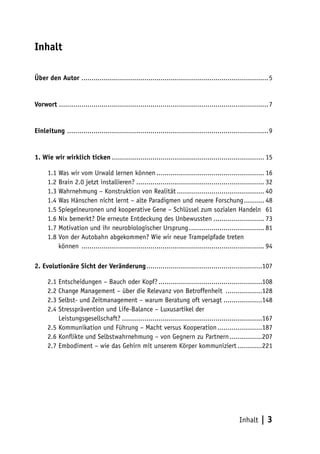 Inhalt

Über den Autor ............................................................................................ 5


Vorwort ....................................................................................................... 7


Einleitung ................................................................................................... 9


1. Wie wir wirklich ticken ........................................................................... 15

      1.1 Was wir vom Urwald lernen können ..................................................... 16
      1.2 Brain 2.0 jetzt installieren? ............................................................... 32
      1.3 Wahrnehmung – Konstruktion von Realität ........................................... 40
      1.4 Was Hänschen nicht lernt – alte Paradigmen und neuere Forschung .......... 48
      1.5 Spiegelneuronen und kooperative Gene – Schlüssel zum sozialen Handeln 61
      1.6 Nix bemerkt? Die erneute Entdeckung des Unbewussten ......................... 73
      1.7 Motivation und ihr neurobiologischer Ursprung ..................................... 81
      1.8 Von der Autobahn abgekommen? Wie wir neue Trampelpfade treten
      1.8 können .......................................................................................... 94

2. Evolutionäre Sicht der Veränderung .........................................................107

      2.1 Entscheidungen – Bauch oder Kopf? ...................................................108
      2.2 Change Management – über die Relevanz von Betroffenheit ..................128
      2.3 Selbst- und Zeitmanagement – warum Beratung oft versagt ...................148
      2.4 Stressprävention und Life-Balance – Luxusartikel der
      2.4 Leistungsgesellschaft? .....................................................................167
      2.5 Kommunikation und Führung – Macht versus Kooperation ......................187
      2.6 Konflikte und Selbstwahrnehmung – von Gegnern zu Partnern ................207
      2.7 Embodiment – wie das Gehirn mit unserem Körper kommuniziert ............221




                                                                                                 Inhalt    |3
 