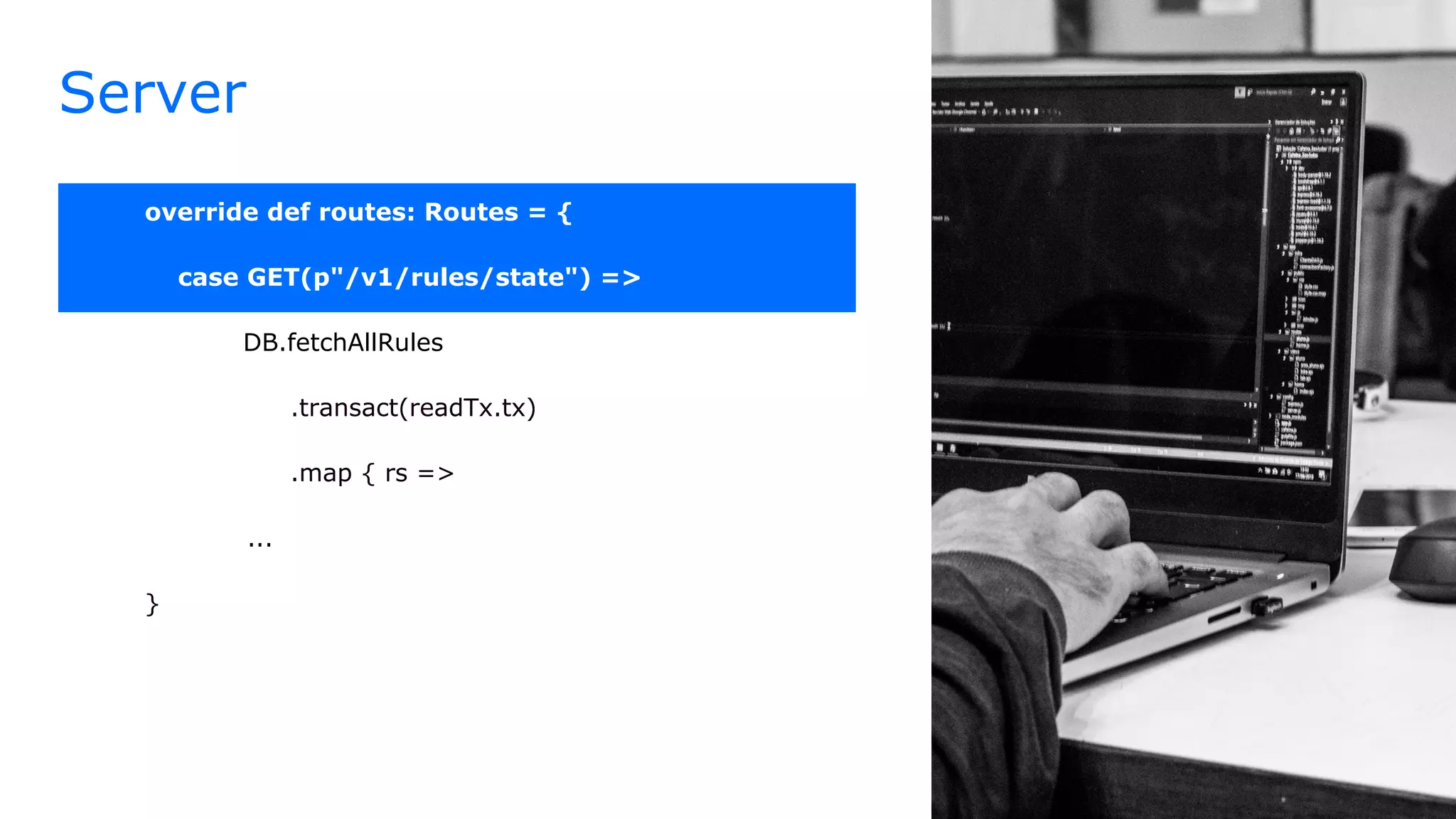 Server
override def routes: Routes = {
case GET(p"/v1/rules/state") =>
DB.fetchAllRules
.transact(readTx.tx)
.map { rs =>
...
}
 