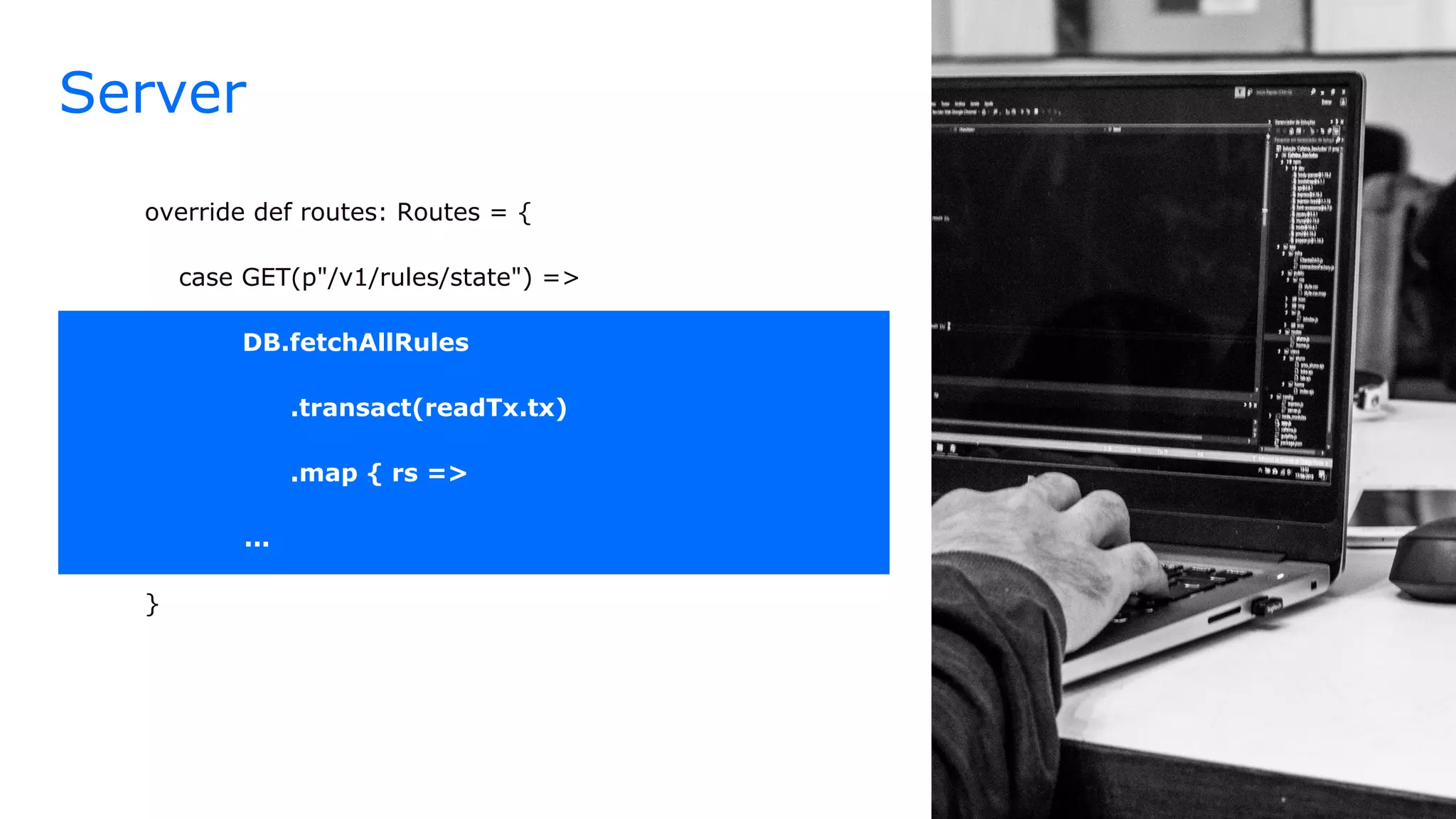 Server
override def routes: Routes = {
case GET(p"/v1/rules/state") =>
DB.fetchAllRules
.transact(readTx.tx)
.map { rs =>
...
}
 