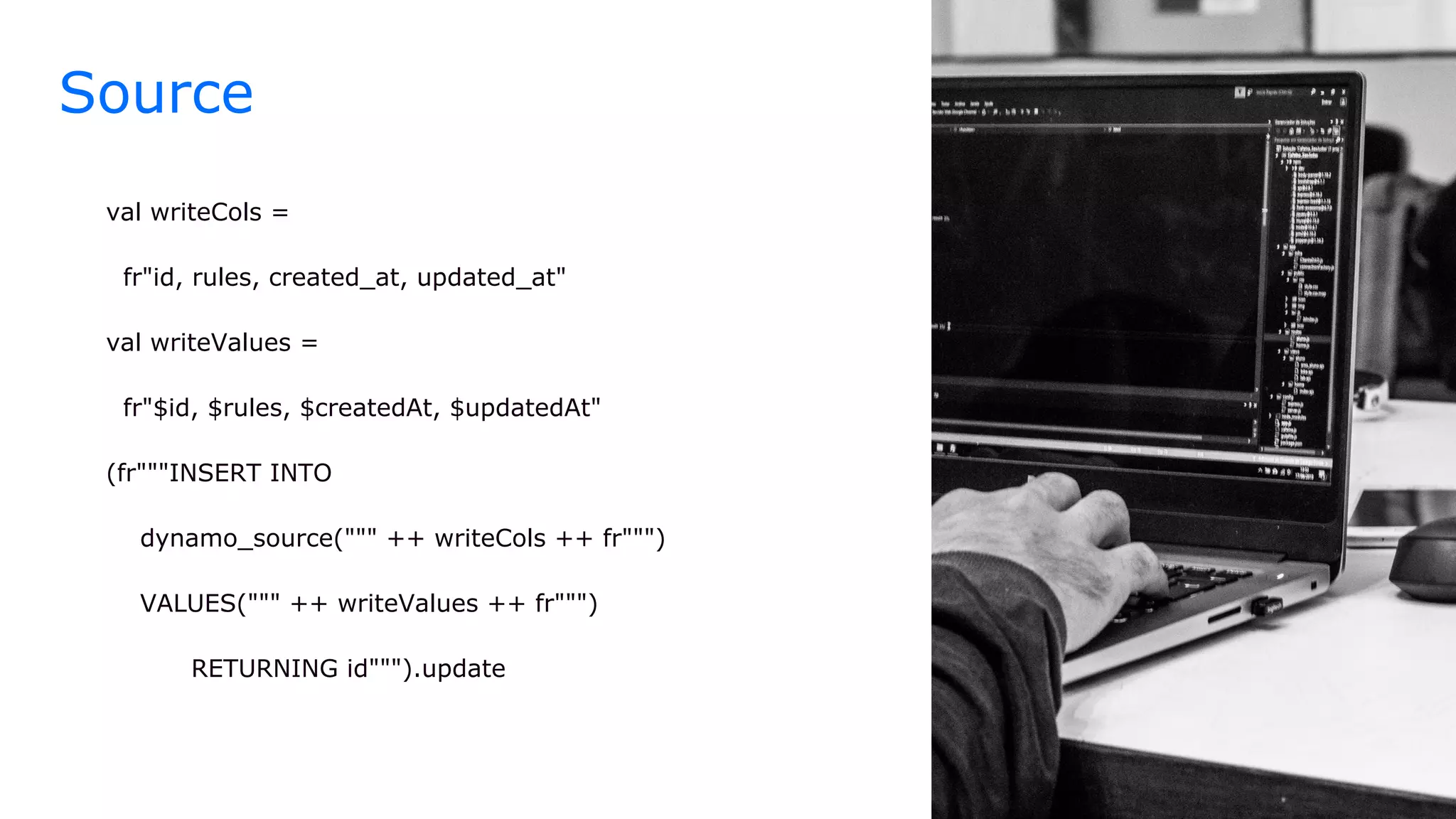 Source
val writeCols =
fr"id, rules, created_at, updated_at"
val writeValues =
fr"$id, $rules, $createdAt, $updatedAt"
(fr"""INSERT INTO
dynamo_source(""" ++ writeCols ++ fr""")
VALUES(""" ++ writeValues ++ fr""")
RETURNING id""").update
 