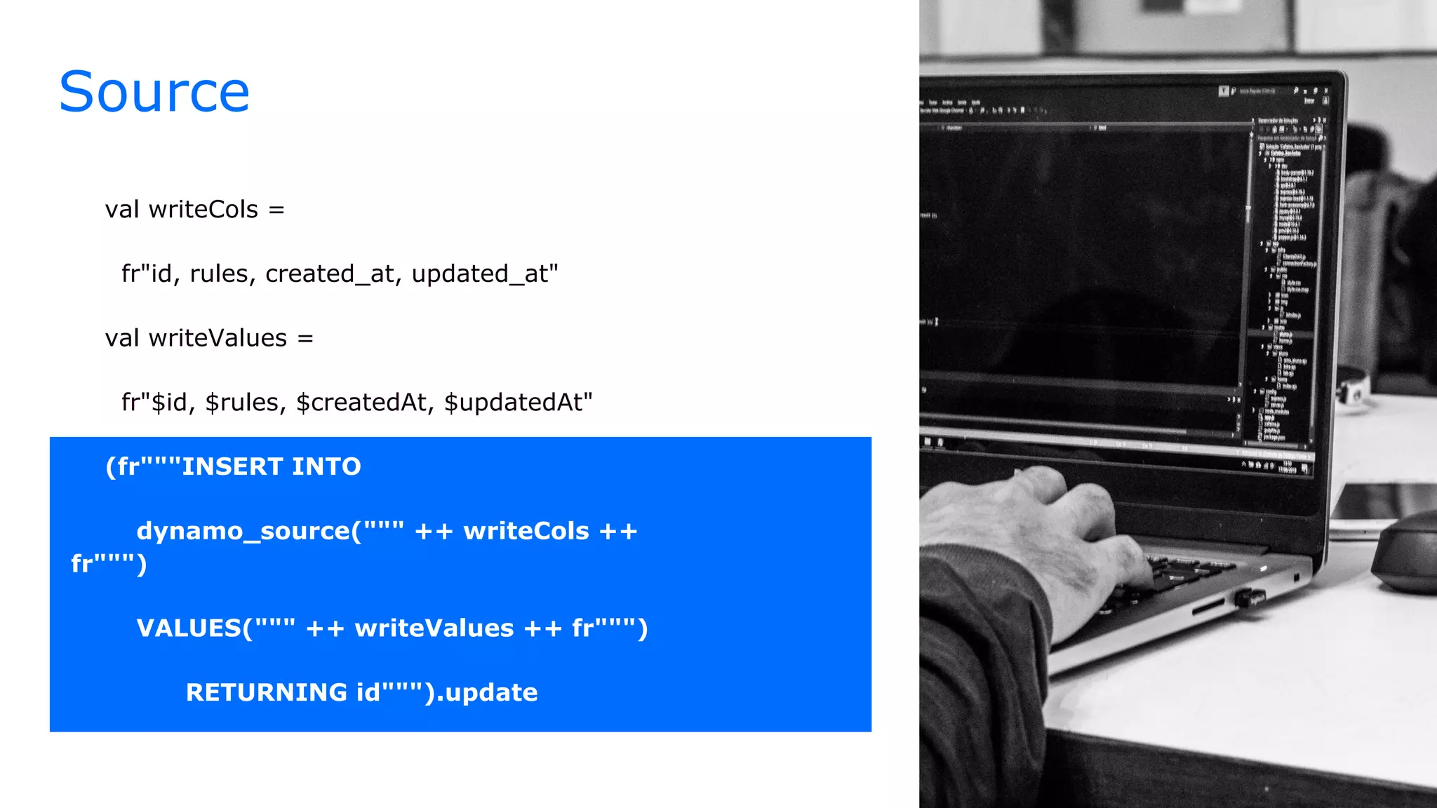 Source
val writeCols =
fr"id, rules, created_at, updated_at"
val writeValues =
fr"$id, $rules, $createdAt, $updatedAt"
(fr"""INSERT INTO
dynamo_source(""" ++ writeCols ++
fr""")
VALUES(""" ++ writeValues ++ fr""")
RETURNING id""").update
 