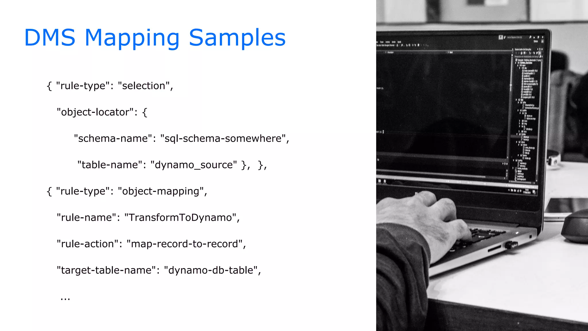 DMS Mapping Samples
{ "rule-type": "selection",
"object-locator": {
"schema-name": "sql-schema-somewhere",
"table-name": "dynamo_source" }, },
{ "rule-type": "object-mapping",
"rule-name": "TransformToDynamo",
"rule-action": "map-record-to-record",
"target-table-name": "dynamo-db-table",
...
 