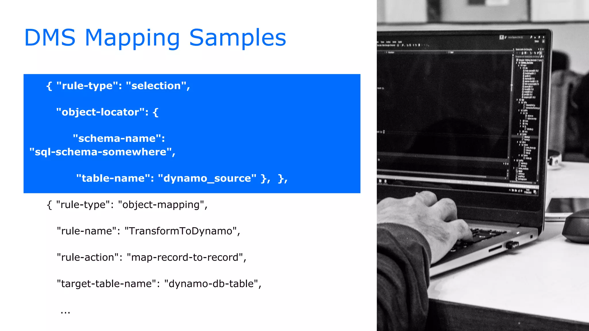 DMS Mapping Samples
{ "rule-type": "selection",
"object-locator": {
"schema-name":
"sql-schema-somewhere",
"table-name": "dynamo_source" }, },
{ "rule-type": "object-mapping",
"rule-name": "TransformToDynamo",
"rule-action": "map-record-to-record",
"target-table-name": "dynamo-db-table",
...
 