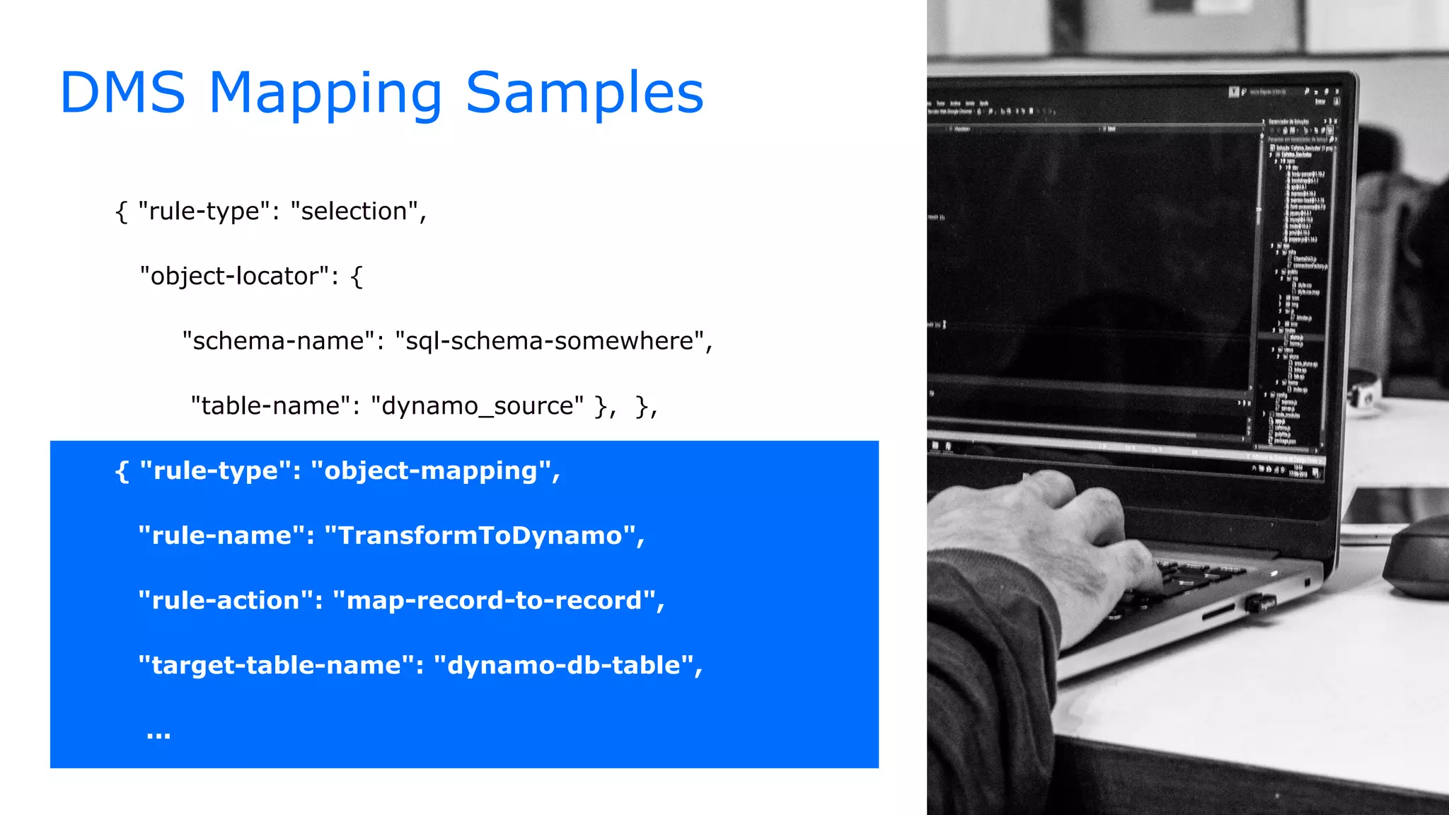 DMS Mapping Samples
{ "rule-type": "selection",
"object-locator": {
"schema-name": "sql-schema-somewhere",
"table-name": "dynamo_source" }, },
{ "rule-type": "object-mapping",
"rule-name": "TransformToDynamo",
"rule-action": "map-record-to-record",
"target-table-name": "dynamo-db-table",
...
 