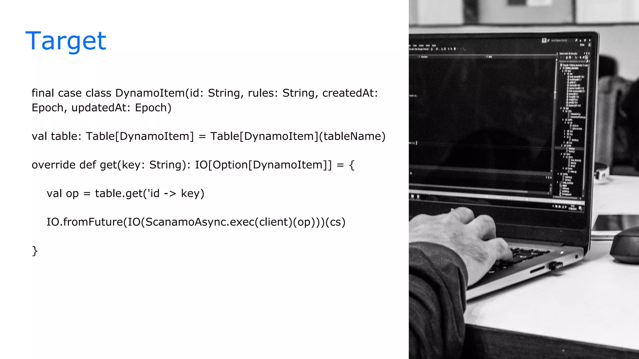 Target
final case class DynamoItem(id: String, rules: String, createdAt:
Epoch, updatedAt: Epoch)
val table: Table[DynamoItem] = Table[DynamoItem](tableName)
override def get(key: String): IO[Option[DynamoItem]] = {
val op = table.get('id -> key)
IO.fromFuture(IO(ScanamoAsync.exec(client)(op)))(cs)
}
 