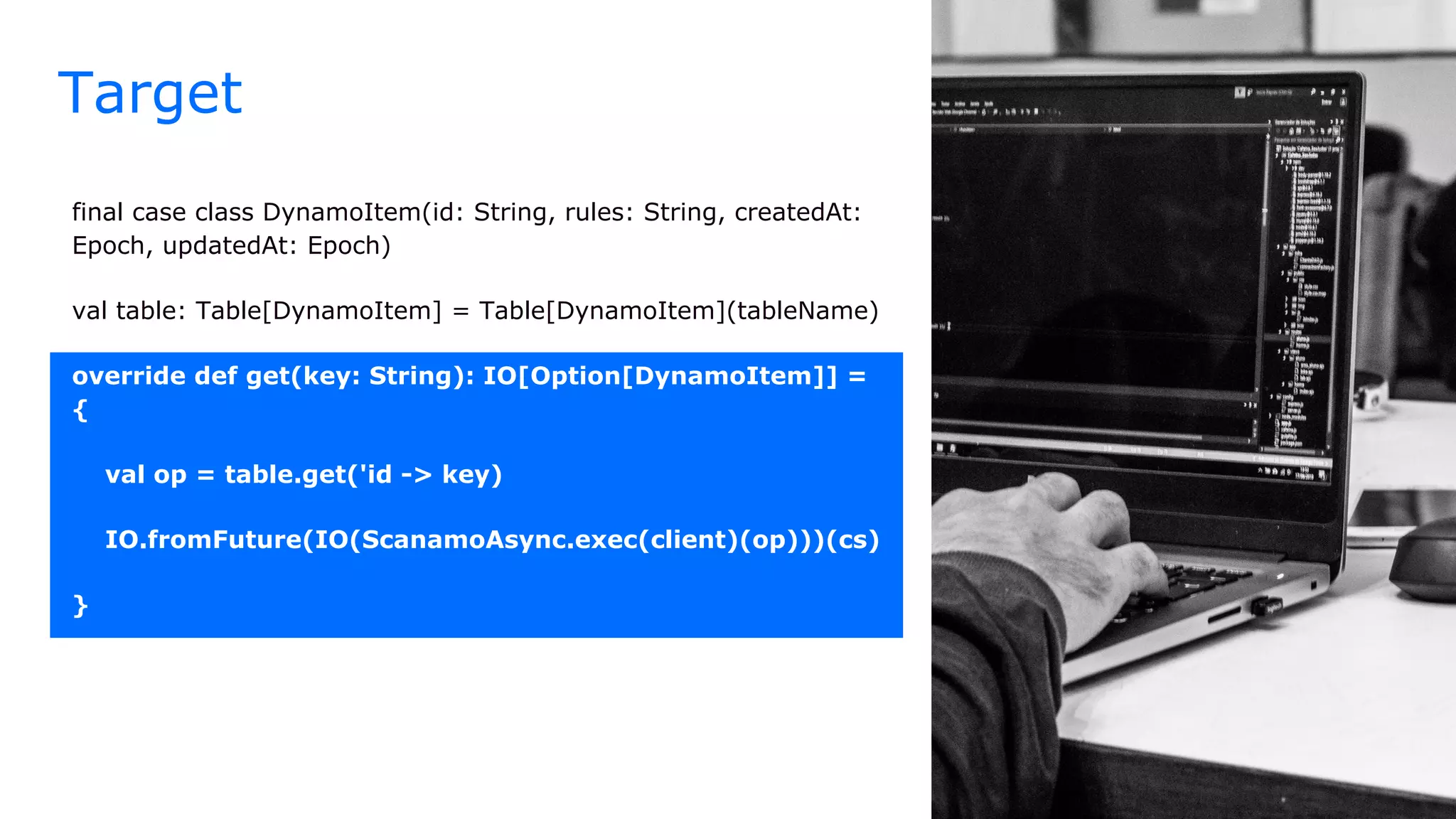 final case class DynamoItem(id: String, rules: String, createdAt:
Epoch, updatedAt: Epoch)
val table: Table[DynamoItem] = Table[DynamoItem](tableName)
override def get(key: String): IO[Option[DynamoItem]] =
{
val op = table.get('id -> key)
IO.fromFuture(IO(ScanamoAsync.exec(client)(op)))(cs)
}
Target
 