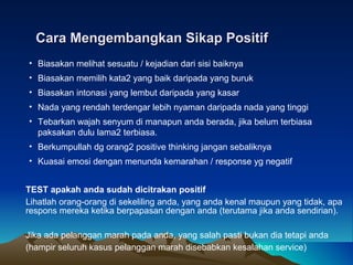 Cara Mengembangkan Sikap PositifCara Mengembangkan Sikap Positif
• Biasakan melihat sesuatu / kejadian dari sisi baiknya
• Biasakan memilih kata2 yang baik daripada yang buruk
• Biasakan intonasi yang lembut daripada yang kasar
• Nada yang rendah terdengar lebih nyaman daripada nada yang tinggi
• Tebarkan wajah senyum di manapun anda berada, jika belum terbiasa
paksakan dulu lama2 terbiasa.
• Berkumpullah dg orang2 positive thinking jangan sebaliknya
• Kuasai emosi dengan menunda kemarahan / response yg negatif
TEST apakah anda sudah dicitrakan positif
Lihatlah orang-orang di sekeliling anda, yang anda kenal maupun yang tidak, apa
respons mereka ketika berpapasan dengan anda (terutama jika anda sendirian).
Jika ada pelanggan marah pada anda, yang salah pasti bukan dia tetapi anda
(hampir seluruh kasus pelanggan marah disebabkan kesalahan service)
 