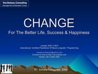 CHANGECHANGE
For The Better Life, Success & HappinessFor The Better Life, Success & Happiness
Jumala, M.M, C.NLPJumala, M.M, C.NLP
International Certified Practitioner Of Neuro Linguistic ProgrammingInternational Certified Practitioner Of Neuro Linguistic Programming
Jumala.multazam@yahoo.comJumala.multazam@yahoo.com
Consult for free at http://visi-sukses.comConsult for free at http://visi-sukses.com
Mobile: 0813 2585 3585Mobile: 0813 2585 3585
Visi-Sukses Consulting
Management & Motivation Coach
Visi-Sukses Consulting
Management & Motivation Coach
PT. Elmuna-Trenggalek, 2009
 
