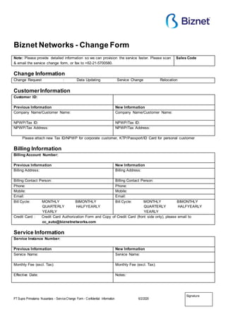 PT Supra Primatama Nusantara - ServiceChange Form - Confidential Information 6/2/2020
Signature
Biznet Networks - Change Form
Note: Please provide detailed information so we can provision the service faster. Please scan
& email the service change form, or fax to +62-21-5700580.
Sales Code
Change Information
Change Request : Data Updating Service Change Relocation
CustomerInformation
Customer ID:
Previous Information New Information
Company Name/Customer Name: Company Name/Customer Name:
NPWP/Tax ID: NPWP/Tax ID:
NPWP/Tax Address: NPWP/Tax Address:
Please attach new Tax ID/NPWP for corporate customer, KTP/Passport/ID Card for personal customer
Billing Information
Billing Account Number:
Previous Information New Information
Billing Address: Billing Address:
Billing Contact Person: Billing Contact Person:
Phone: Phone:
Mobile: Mobile:
Email: Email:
Bill Cycle: MONTHLY BIMONTHLY
QUARTERLY HALFYEARLY
YEARLY
Bill Cycle: MONTHLY BIMONTHLY
QUARTERLY HALFYEARLY
YEARLY
Credit Card : Credit Card Authorization Form and Copy of Credit Card (front side only), please email to
cc_auto@biznetnetworks.com
Service Information
Service Instance Number:
Previous Information New Information
Service Name: Service Name:
Monthly Fee (excl. Tax): Monthly Fee (excl. Tax):
Effective Date: Notes:
 