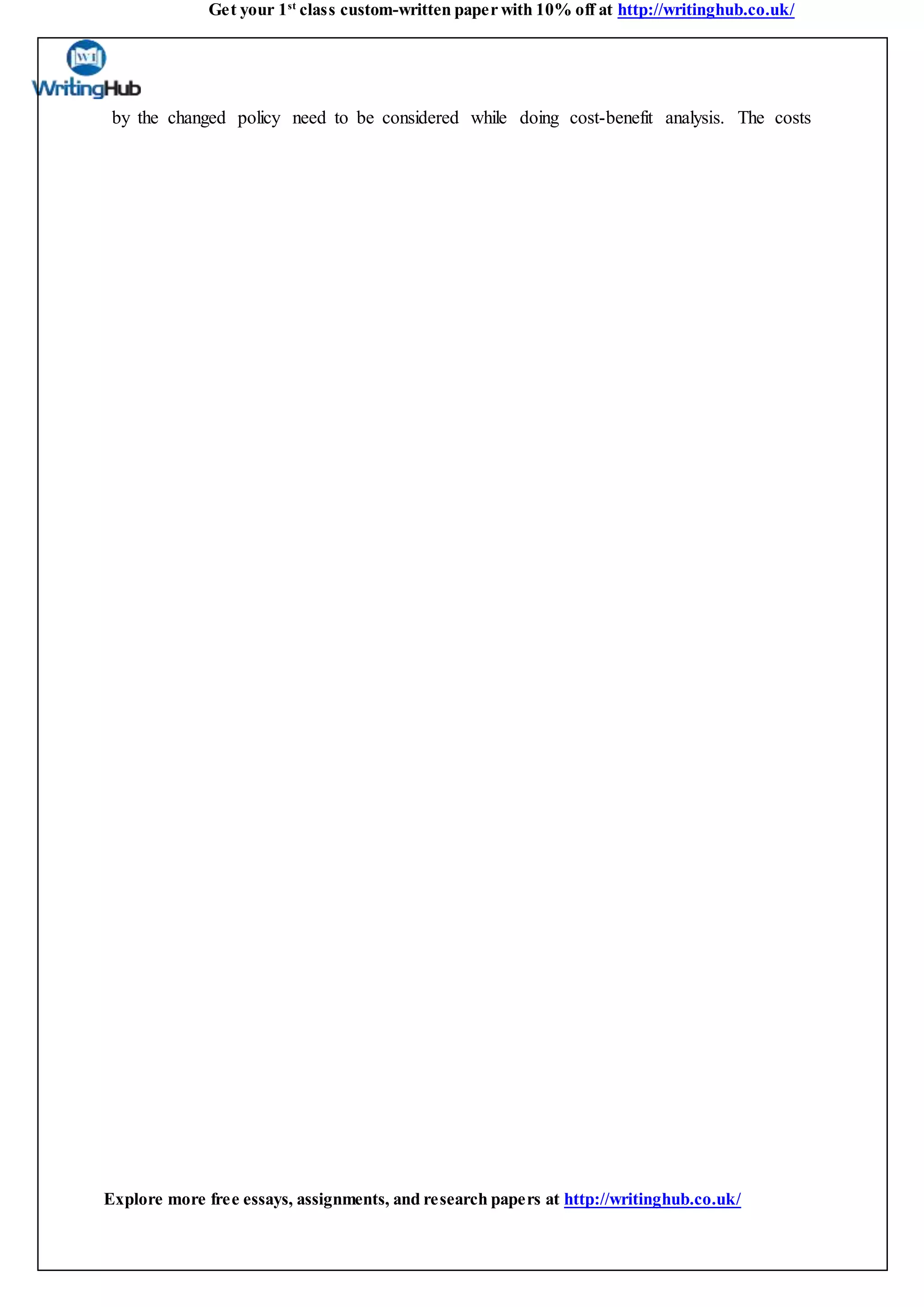 Get your 1st
class custom-written paper with 10% off at http://writinghub.co.uk/
Explore more free essays, assignments, and research papers at http://writinghub.co.uk/
by the changed policy need to be considered while doing cost-benefit analysis. The costs
 