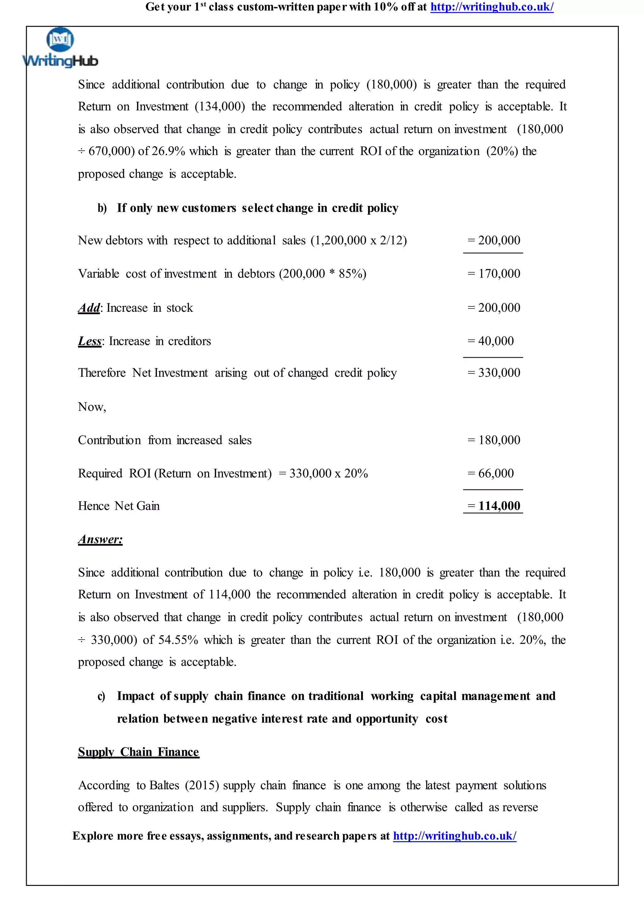 Get your 1st
class custom-written paper with 10% off at http://writinghub.co.uk/
Explore more free essays, assignments, and research papers at http://writinghub.co.uk/
Since additional contribution due to change in policy (180,000) is greater than the required
Return on Investment (134,000) the recommended alteration in credit policy is acceptable. It
is also observed that change in credit policy contributes actual return on investment (180,000
÷ 670,000) of 26.9% which is greater than the current ROI of the organization (20%) the
proposed change is acceptable.
b) If only new customers select change in credit policy
New debtors with respect to additional sales (1,200,000 x 2/12) = 200,000
Variable cost of investment in debtors (200,000 * 85%) = 170,000
Add: Increase in stock = 200,000
Less: Increase in creditors = 40,000
Therefore Net Investment arising out of changed credit policy = 330,000
Now,
Contribution from increased sales = 180,000
Required ROI (Return on Investment) = 330,000 x 20% = 66,000
Hence Net Gain = 114,000
Answer:
Since additional contribution due to change in policy i.e. 180,000 is greater than the required
Return on Investment of 114,000 the recommended alteration in credit policy is acceptable. It
is also observed that change in credit policy contributes actual return on investment (180,000
÷ 330,000) of 54.55% which is greater than the current ROI of the organization i.e. 20%, the
proposed change is acceptable.
c) Impact of supply chain finance on traditional working capital management and
relation between negative interest rate and opportunity cost
Supply Chain Finance
According to Baltes (2015) supply chain finance is one among the latest payment solutions
offered to organization and suppliers. Supply chain finance is otherwise called as reverse
 