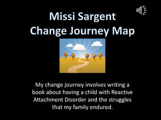 Missi Sargent Change Journey Map My change journey involves writing a book about having a child with Reactive Attachment Disorder and the struggles that my family endured. 
