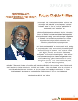 Foluso Olajide Phillips
CHAIRMAN & CEO,
PHILLIPS CONSULTING GROUP:
Foluso Phillips is an accomplished management consultant and
Chairman and Chief Executive Officer of the Phillips Consulting
Group with offices in Lagos and Abuja, and representation in
Johannesburg, South Africa, since 1992.
Foluso has played a great role over the past 20 years in promoting
country and business to business engagements, encouraging and
assisting companies to design market entry strategies to Nigeria and
in facilitating trade. He is a strong advocate for local content
engagements with foreign firms and an adviser to many
international companies operating locally in Nigeria.
He is known within the industry for driving business results, delivery
of exceptional product quality and service, and prudent management
of people, technology and processes. Foluso possesses over 40
years of global experience in financial, cost and business
management; industrial operations management; human resource
management; business process and human capital outsourcing,
information technology systems implementation, and business
management consulting, having worked internationally and in
Nigeria, with blue-chip organisations.
OliveBlue Incorporated © 2015
SPEAKERS
10
Foluso who is also a Board member and immediate past Chairman of the Nigeria Economic Summit Group, Chairman of the
Nigeria-South Africa Chamber of Commerce, Interbrand West Africa, is a prolific public speaker with active involvement in
many international seminars and conferences. He has a very special interest and keen commitment to the African
Renaissance and is extremely active in supporting Pan-African initiatives in different areas of endeavour.
Foluso is married with five adult children
 
