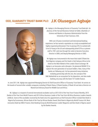 J.K Olusegun AgbajeCEO, GUARANTY TRUST BANK PLC:
Mr. Agbaje is the Managing Director of Guaranty Trust Bank plc. An
alumnus of the Harvard Business School, he holds a Bachelor of
Science and Masters in Business Administration from the
University of San Francisco, USA.
With over 20 years investment and international banking
experience, he has earned a reputation as a truly accomplished and
highly respected professional. Prior to joining GTB, he worked with
Ernst & Young in the US and subsequently joined GTB as a pioneer
staff in 1991 and rose through the ranks to become Executive
Director in 2000, and Deputy Managing Director in 2002.
Mr Agbaje was instrumental in the move that made GTBank the
first Nigerian company and first bank in Sub-Saharan Africa to be
listed on the Main Market of the London Stock Exchange. Mr
Agbaje is an Innovator and a disruptor. He pioneered NDANI TV to
capture the next generation of account holders. Now, many of the
banks are following suit. He has pioneered many initiatives
including partnership with the arts, the concept of the
SME MarketHub as an ecosystem for his depositors, and also made
banking very easy with the Bank 737 mobile feature.
OliveBlue Incorporated © 2015
11
In June 2011, Mr. Agbaje was appointed Managing Director & Chief Executive Officer of Guaranty Trust Bank. He serves on
the boards of several other notable companies including GTBank Ghana, GTBank Gambia, GTBank UK and also a Director on
MasterCard Advisory Board for Middle East and Africa.
Mr. Agbaje is a recipient of several international accolades such as 2015 CEO of the Year from Finance Monthly, 2015
Banker of the Year from World Finance and 2015 Africa Business Leader of the Year from All Africa Business Leaders Awards
(AABLA). Some of the accolades received by the Bank since his appointment as Chief Executive Officer include Best Bank in
Nigeria by Euromoney; African Bank of the Year by African Banker Award; Best Bank in Nigeria by World Finance UK, Most
innovative Bank by EMEA Finance; Best Banking Group by World Business Leader Magazine and Best Bank in Nigeria award
by the Banker Awards.
 