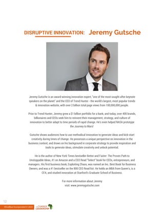 Jeremy GutscheDISRUPTIVE INNOVATION:
Jeremy Gutsche is an award-winning innovation expert, "one of the most sought-after keynote
speakers on the planet" and the CEO of Trend Hunter - the world's largest, most popular trends
& innovation website, with over 2 billion total page views from 100,000,000 people.
Prior to Trend Hunter, Jeremy grew a $1 billion portfolio for a bank, and today, over 400 brands,
billionaires and CEOs seek him to reinvent their management, strategy, and culture of
innovation to better adapt to time periods of rapid change. He's even helped NASA prototype
the Journey to Mars!
Gutsche shows audiences how to use methodical innovation to generate ideas and kick-start
creativity during times of change. He possesses a unique perspective on innovation in the
business context, and draws on his background in corporate strategy to provide inspiration and
tools to generate ideas, stimulate creativity and unlock potential.
He is the author of New York Times bestseller Better and Faster: The Proven Path to
Unstoppable Ideas, #1 on Amazon and a CEO Read "Select" book for CEOs, entrepreneurs, and
managers. His first business book, Exploiting Chaos, was named an Inc. Best Book for Business
Owners, and was a #1 bestseller on the 800 CEO Read list. He holds an MBA from Queen's, is a
CFA, and studied innovation at Stanford's Graduate School of Business.
For more information about Jeremy
visit: www.jeremygutsche.com
OliveBlue Incorporated © 2015
12
 
