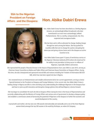 SSA to the Nigerian
President on Foreign
Affairs and the Diaspora: Hon. Abike Dabiri Erewa
Hon. Abike Dabiri Erewa has been described as a Sterling Nigerian
Amazon, an outstandingly brilliant broadcaster who later
transitioned to an even more outstandingly, brilliant
Parliamentarian. She is a worthy, compassionate, fair, firm,
respected and courageous leader.
She has been and is still an advocate for change, leading change
through her work serving the Nation. She has pushed for
countless bills that aim to change the system, disrupting the
status quo and giving citizens home and in the diaspora an active
incentive to be.
Hon Abike Dabiri-Erewa spent 15 years of meritorious service at
the Nigerian Television Authority (NTA) where she stood out for
her ability to use journalism to bring succor to millions of
Nigerians, especially children and women.
OliveBlue Incorporated © 2015
13
She represented the people of Ikorodu Division in the House of Representatives from June 2003 to June 2015, serving as
Chairman House Committee on Media and Public Affairs and Chairman House Committee on Diaspora Affairs. During
this time, she also championed and sponsored several bills and motions including the Freedom of Information Bill (FOI
bill), which has now been signed into law in Nigeria.
Her renowned tenure as Parliamentarian and notable achievements led to her current appointment, serving as Senior
Special Assistant to the President on Diaspora and Foreign Relations. In her current role, Hon Abike Dabiri Erewa is
leading change in Nigeria one bill at a time and doing so by understanding the challenges Nigerians in the Diaspora face
and how to come up with innovative and disruptive change policies that will lead Nigeria’s citizens forward.
She has begun to consolidate the work she did on Diaspora Affairs during her time in the House of Representatives and
currently collaborating with the Ministry of Foreign Affairs and various arms of government to develop a diaspora policy
and establish a commission aimed at harnessing the potential of Nigerians in the diaspora to further the economic and
social development of the country.
A proud wife and mother, she has won over 200 awards internationally and nationally and is one of the three Nigerian
women listed amongst the top 200 women in the world by Richtopia, an online UK Company.
 