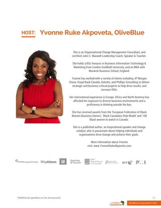 Yvonne Ruke Akpoveta, OliveBlueHOST:
She is an Organisational Change Management Consultant, and
certified John C. Maxwell Leadership Coach, Speaker & Teacher.
She holds a BSc honours in Business Information Technology &
Marketing from London Guildhall University, and an MBA with
Warwick Business School, England.
Yvonne has worked with a variety of clients including JP Morgan
Chase, Royal Bank Canada, Deloitte, and Phillips Consulting to deliver
strategic and business critical projects to help drive results, and
increase ROIs.
Her international experience in Europe, Africa and North America has
afforded her exposure to diverse business environments and a
proficiency in thinking outside the box.
She has received awards from the 'European Federation of Black
Women Business Owners', 'Black Canadians Role Model' and '100
Black women to watch in Canada'.
She is a published author, an Inspirational speaker and change
catalyst, who is passionate about helping individuals and
organisations drive change and achieve their goals.
More information about Yvonne
visit: www.YvonneRukeAkpoveta.com
OliveBlue Incorporated © 2015
16*Additional speakers to be announced
 