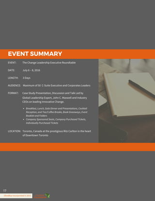EVENT SUMMARY
www.TheChangeLeadership.com
EVENT: The Change Leadership Executive Roundtable
DATE: July 6 – 8, 2016
LENGTH: 3 Days
AUDIENCE: Maximum of 50 C-Suite Executive and Corporates Leaders
FORMAT: Case Study Presentation, Discussion and Talk Led by
LOCATION: Toronto, Canada at the prestigious Ritz Carlton in the heart
Breakfast, Lunch, Gala Dinner and Presentations, Cocktail
Reception, and Tea/Coffee Breaks, Book Giveaways, Event
Booklet and Folders
Company Sponsored Seats, Company Purchased Tickets,
Individually Purchased Tickets
Global Leadership Expert, John C. Maxwell and Industry
CEOs on leading Innovative Change.
of Downtown Toronto
OliveBlue Incorporated © 2015
17
 