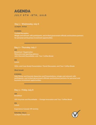 AGENDA
J U L Y 6 T H - 8 T H , 2 0 1 6
Day 1 – Wednesday July 6
Day 2 – Thursday July 7
Day 3 – Friday July 8
12.00pm: Arrival
EVENING
Cocktail Reception.
Mingle and network with participants, and invited government officials and business partners
for personal and business investment opportunities
AM
Breakfast
CEO Keynote and Roundtable – Change Innovation and Tea/ Coffee Break
PM
Lunch
Experience Canada VIP Activity
Saturday July 9
12.00pm: Check-out
AM
Breakfast/ Registration
Welcome and opening address
John Maxwell Roundtable, and Tea/ Coffee Break
PM
Lunch
CEOs. and Case Study Presentation/ Panel Discussion, and Tea/ Coffee Break
(Rest break)
EVENING
Gala Dinner and Keynote Speeches and Presentations; mingle and network with
participants, and invited government officials and business partners for personal and
business investment opportunities
 