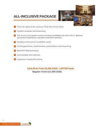 ALL-INCLUSIVEPACKAGE
8
6
5
4
3
2
1
7
Three (3) nights at the exclusive 5 Star Ritz Carlton Hotel
Cocktail reception and networking
Full access to all speaker events including roundtable talk with John C. Maxwell,
government dignitaries, and other prominent speakers
Breakfast and lunch at roundtable events
Formal gala dinner, entertainment, presentations and networking
Bestseller book giveaways
Event booklet and materials
Experience Canada VIP activity
Early Bird: From $8,990 (USD) - LIMITED Seats
Regular: From $11,990 (USD)
OliveBlue Incorporated © 2015
19
 