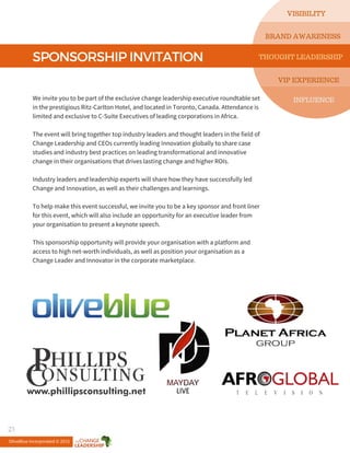SPONSORSHIPINVITATION
We invite you to be part of the exclusive change leadership executive roundtable set
in the prestigious Ritz-Carlton Hotel, and located in Toronto, Canada. Attendance is
limited and exclusive to C-Suite Executives of leading corporations in Africa.
The event will bring together top industry leaders and thought leaders in the field of
Change Leadership and CEOs currently leading Innovation globally to share case
studies and industry best practices on leading transformational and innovative
change in their organisations that drives lasting change and higher ROIs.
Industry leaders and leadership experts will share how they have successfully led
Change and Innovation, as well as their challenges and learnings.
To help make this event successful, we invite you to be a key sponsor and front liner
for this event, which will also include an opportunity for an executive leader from
your organisation to present a keynote speech.
This sponsorship opportunity will provide your organisation with a platform and
access to high net-worth individuals, as well as position your organisation as a
Change Leader and Innovator in the corporate marketplace.
VISIBILITY
INFLUENCE
BRAND AWARENESS
THOUGHT LEADERSHIP
VIP EXPERIENCE
OliveBlue Incorporated © 2015
21
 