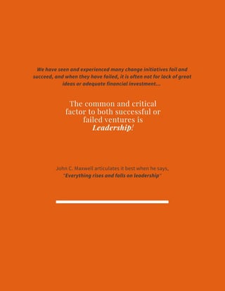 The common and critical
factor to both successful or
failed ventures is
Leadership!
We have seen and experienced many change initiatives fail and
succeed, and when they have failed, it is often not for lack of great
ideas or adequate financial investment...
John C. Maxwell articulates it best when he says,
“Everything rises and falls on leadership“
 