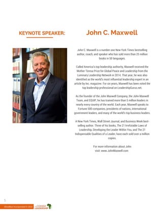 John C. MaxwellKEYNOTE SPEAKER:
John C. Maxwell is a number one New York Times bestselling
author, coach, and speaker who has sold more than 25 million
books in 50 languages.
Called America’s top leadership authority, Maxwell received the
Mother Teresa Prize for Global Peace and Leadership from the
Luminary Leadership Network in 2014. That year, he was also
identified as the world’s most influential leadership expert in an
article by Inc. magazine. For six years, Maxwell has been voted the
top leadership professional on LeadershipGurus.net.
As the founder of the John Maxwell Company, the John Maxwell
Team, and EQUIP, he has trained more than 5 million leaders in
nearly every country of the world. Each year, Maxwell speaks to
Fortune 500 companies, presidents of nations, international
government leaders, and many of the world’s top business leaders.
A New York Times, Wall Street Journal, and Business Week best-
selling author. Three of his books, The 21 Irrefutable Laws of
Leadership, Developing the Leader Within You, and The 21
Indispensable Qualities of a Leader, have each sold over a million
copies.
For more information about John
visit: www.JohnMaxwell.com
OliveBlue Incorporated © 2015
5
 