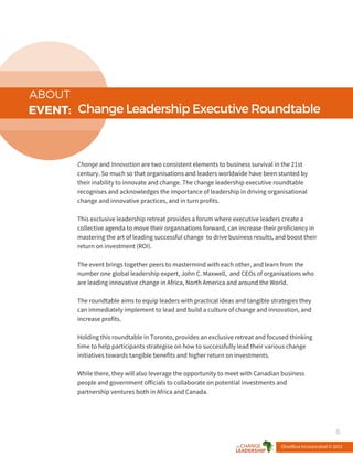 ABOUT
EVENT: ChangeLeadershipExecutiveRoundtable
Change and Innovation are two consistent elements to business survival in the 21st
century. So much so that organisations and leaders worldwide have been stunted by
their inability to innovate and change. The change leadership executive roundtable
recognises and acknowledges the importance of leadership in driving organisational
change and innovative practices, and in turn profits.
This exclusive leadership retreat provides a forum where executive leaders create a
collective agenda to move their organisations forward, can increase their proficiency in
mastering the art of leading successful change to drive business results, and boost their
return on investment (ROI).
The event brings together peers to mastermind with each other, and learn from the
number one global leadership expert, John C. Maxwell, and CEOs of organisations who
are leading innovative change in Africa, North America and around the World.
The roundtable aims to equip leaders with practical ideas and tangible strategies they
can immediately implement to lead and build a culture of change and innovation, and
increase profits.
Holding this roundtable in Toronto, provides an exclusive retreat and focused thinking
time to help participants strategise on how to successfully lead their various change
initiatives towards tangible benefits and higher return on investments.
While there, they will also leverage the opportunity to meet with Canadian business
people and government officials to collaborate on potential investments and
partnership ventures both in Africa and Canada.
OliveBlue Incorporated © 2015
6
 
