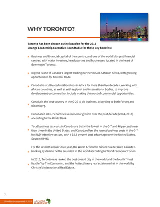 WHYTORONTO?
Business and financial capital of the country, and one of the world's largest financial
centres; with major investors, headquarters and businesses located in the heart of
downtown Toronto.
Nigeria is one of Canada’s largest trading partner in Sub-Saharan Africa, with growing
opportunities for bilateral trade.
Canada has cultivated relationships in Africa for more than five decades, working with
African countries, as well as with regional and international bodies, to improve
development outcomes that include making the most of commercial opportunities.
Canada is the best country in the G-20 to do business, according to both Forbes and
Bloomberg.
Canada led all G-7 countries in economic growth over the past decade (2004–2013)
according to the World Bank.
Total business tax costs in Canada are by far the lowest in the G-7 and 46 percent lower
than those in the United States, and Canada offers the lowest business costs in the G-7
for R&D-intensive sectors, with a 15.8 percent cost advantage over the United States.
Source: KPMG
For the seventh consecutive year, the World Economic Forum has declared Canada’s
banking system to be the soundest in the world according to World Economic Forum.
In 2015, Toronto was ranked the best overall city in the world and the fourth “most
livable” by The Economist, and the hottest luxury real estate market in the world by
Christie’s International Real Estate.
Toronto has been chosen as the location for the 2016
Change Leadership Executive Roundtable for these key benefits:
OliveBlue Incorporated © 2015
7
 