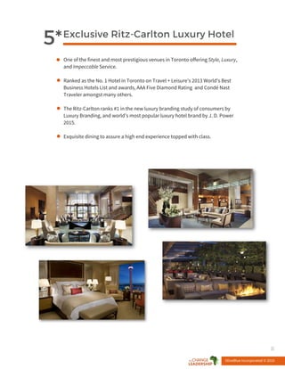 Exclusive Ritz-Carlton Luxury Hotel
5*
One of the finest and most prestigious venues in Toronto offering Style, Luxury,
and Impeccable Service.
Ranked as the No. 1 Hotel in Toronto on Travel + Leisure’s 2013 World's Best
Business Hotels List and awards, AAA Five Diamond Rating and Condé Nast
Traveler amongst many others.
The Ritz-Carlton ranks #1 in the new luxury branding study of consumers by
Luxury Branding, and world’s most popular luxury hotel brand by J. D. Power
2015.
Exquisite dining to assure a high end experience topped with class.
OliveBlue Incorporated © 2015
8
 