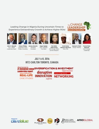 JULY 6-8, 2016
RITZ-CARLTON TORONTO, CANADA
Presented By:
disruptive
INNOVATION
experts
REAL-LIFE
CASE STUDIES
INSIGHTS.INCREASED ROIs.
#1 Renowned Global
Leadership Expert
direct access to
Exclusive & High Networth
NETWORKING
Opportunities
Leading Change in Nigeria During Uncertain Times to
Experience Extraordinary Growth & Achieve Higher ROIs!
DIVERSIFICATION & INVESTMENT
Segun Agbaje
CEO, Guaranty
Trust Bank
Arole Oodua
Adeyeye Ogunwusi
Ooni of Ife
Hon Abike
Dabiri Erewa
SSA Foreign Affairs
and the Diaspora
Foluso Phillips
Chairman & CEO,
Phillips Consulting
Yvonne Ruke
Akpoveta
Host, Change
Leadership
Samuel O. Oboh
Design Thinking
Jeremy Gutsche 
Disruptive
Innovation
John C. Maxwell
No.1  Global
Leadership Expert
 