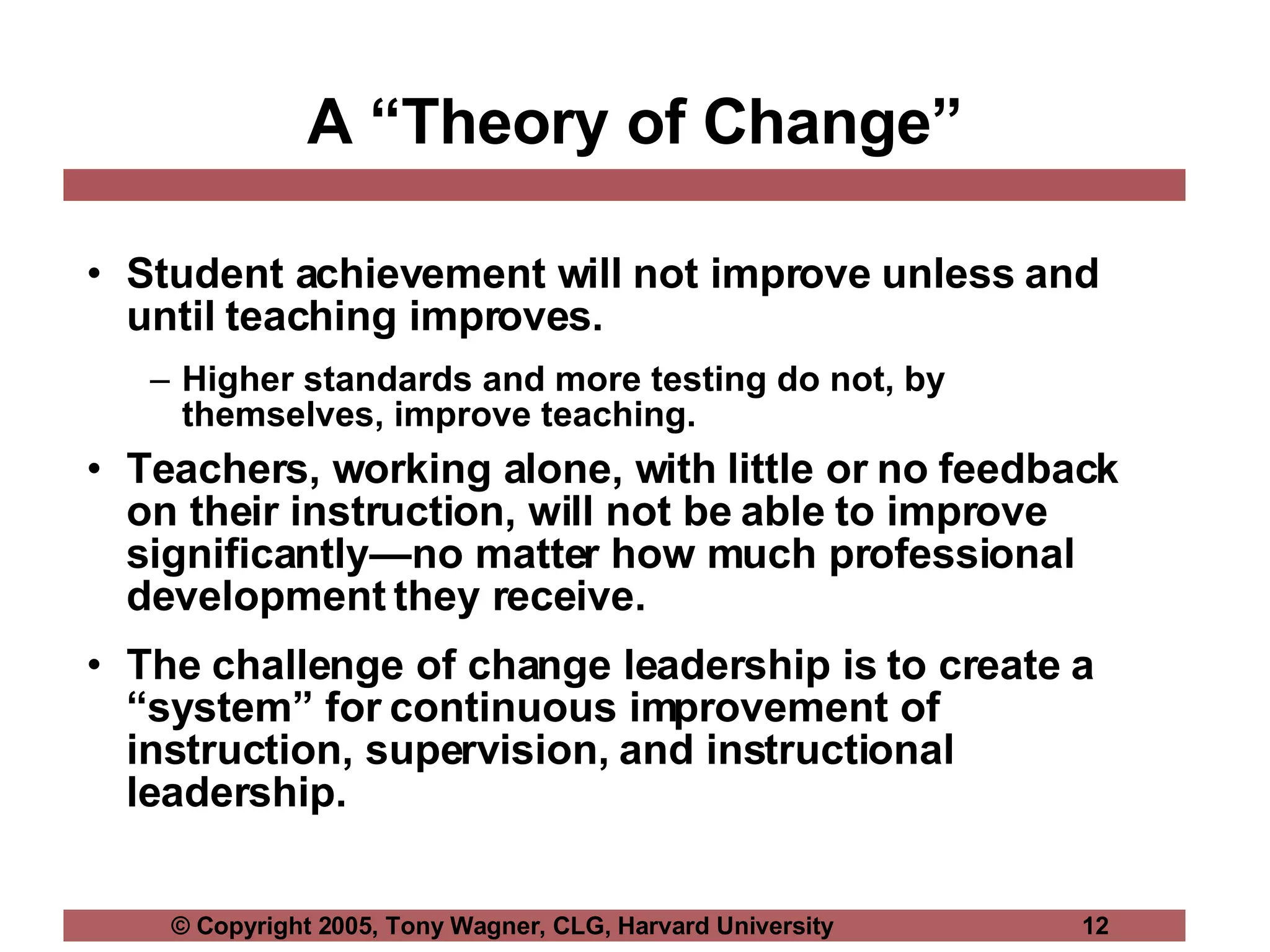 A “Theory of Change” Student achievement will not improve unless and until teaching improves.  Higher standards and more testing do not, by themselves, improve teaching. Teachers, working alone, with little or no feedback on their instruction, will not be able to improve significantly—no matter how much professional development they receive. The challenge of change leadership is to create a “system” for continuous improvement of instruction, supervision, and instructional leadership. 