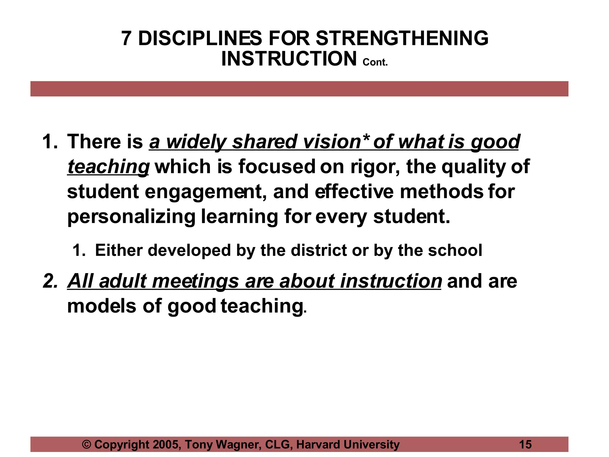 7 DISCIPLINES FOR STRENGTHENING INSTRUCTION  Cont. There is  a widely shared vision* of what is good teaching  which is focused on rigor, the quality of student engagement, and effective methods for personalizing learning for every student. Either developed by the district or by the school All adult meetings are about instruction  and are models of good teaching . 