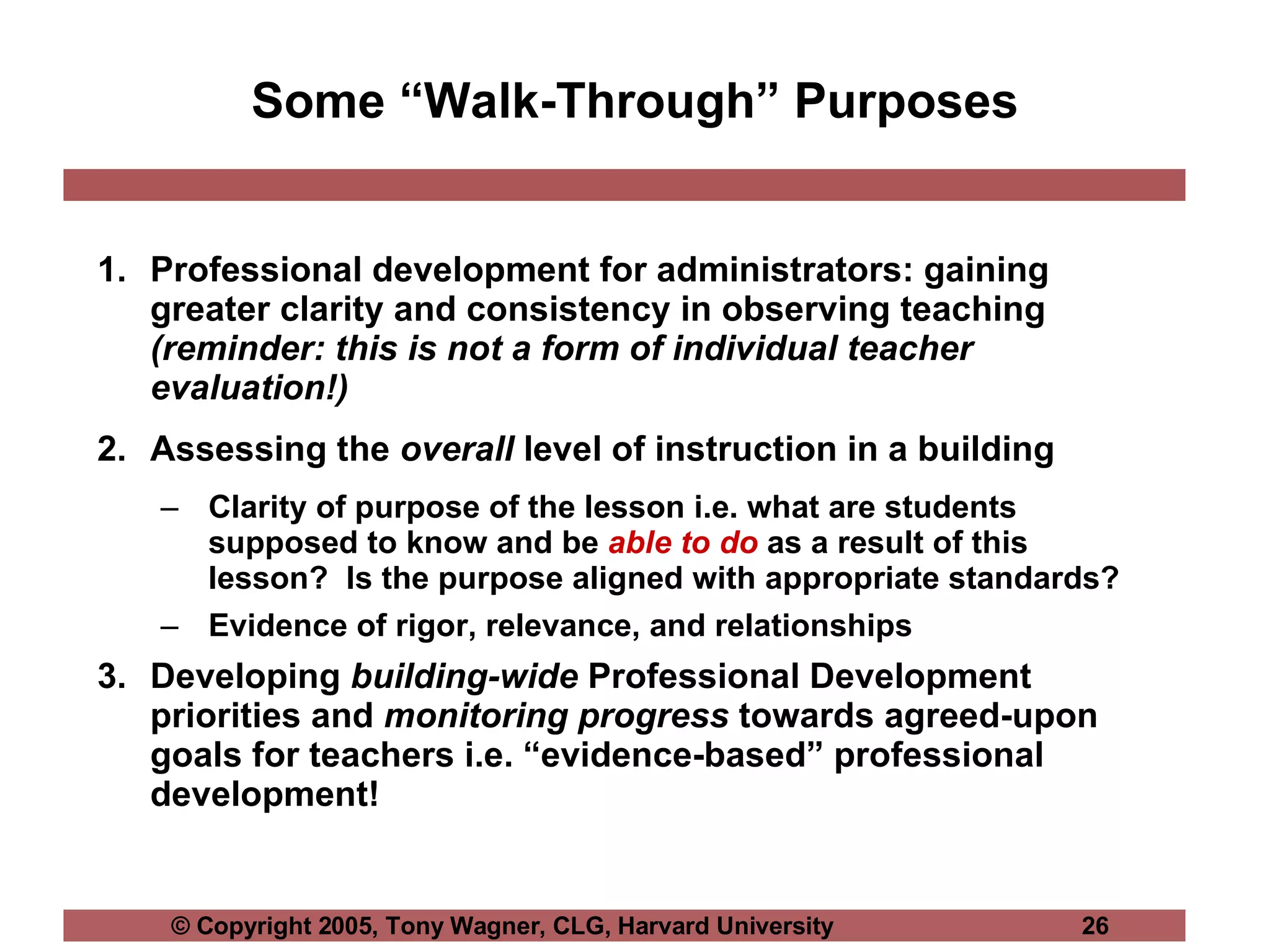 Some “Walk-Through” Purposes Professional development for administrators: gaining greater clarity and consistency in observing teaching  (reminder: this is not a form of individual teacher evaluation!) Assessing the  overall  level of instruction in a building Clarity of purpose of the lesson i.e. what are students supposed to know and be  able to do  as a result of this lesson?  Is the purpose aligned with appropriate standards? Evidence of rigor, relevance, and relationships Developing  building-wide  Professional Development priorities and  monitoring progress  towards agreed-upon goals for teachers i.e. “evidence-based” professional development! 
