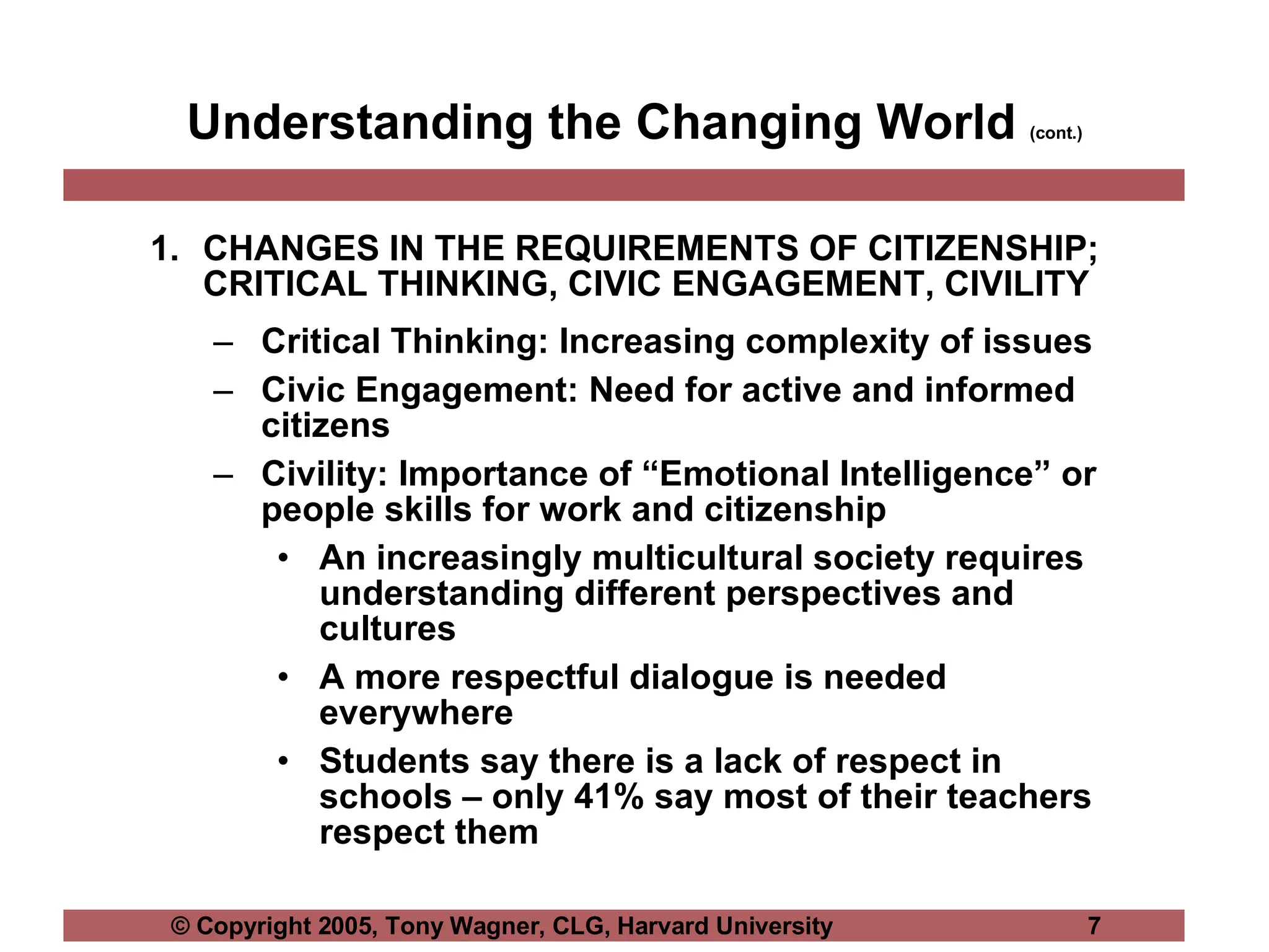 Understanding the Changing World  (cont.) CHANGES IN THE REQUIREMENTS OF CITIZENSHIP; CRITICAL THINKING, CIVIC ENGAGEMENT, CIVILITY Critical Thinking: Increasing complexity of issues Civic Engagement: Need for active and informed citizens Civility: Importance of “Emotional Intelligence” or people skills for work and citizenship An increasingly multicultural society requires understanding different perspectives and cultures A more respectful dialogue is needed everywhere Students say there is a lack of respect in schools – only 41% say most of their teachers respect them 