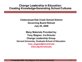 Change Leadership in Education: Creating Knowledge-Generating School Cultures Cottonwood-Oak Creek School District Governing Board Retreat July 25, 2008 Many Materials Provided by: Tony Wagner, Co-Director Change Leadership Group  Harvard University, Graduate School of Education  [email_address] www.clg.harvard.edu 