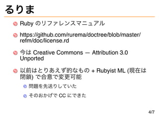 るりま
Ruby のリファレンスマニュアル
https://github.com/rurema/doctree/blob/master/
refm/doc/license.rd
今は Creative Commons — Attribution 3.0
Unported
以前はとりあえず的なもの + Rubyist ML (現在は
閉鎖) で合意で変更可能
問題を先送りしていた
そのおかげで CC にできた
4/7
 