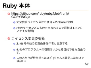 Ruby 本体
https://github.com/ruby/ruby/blob/trunk/
COPYING.ja
完全独自ライセンスから独自 + 2-clause BSDL
(他のライセンスのものも含まれるので詳細は LEGAL
ファイル参照)
ライセンス変更の根拠
2. (d) その他の変更条件を作者と合意する．
4. 他のプログラムへの引用はいかなる目的であれ自由で
す．
このあたりが根拠だったはず (ちゃんと確認したわけで
はない)
5/7
 