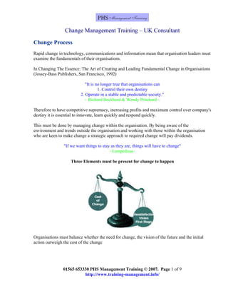 Change Management Training – UK Consultant
01565 653330 PHS Management Training © 2007. Page 1 of 9
Change Process
Rapid change in technology, communications and information mean that organisation leaders must
examine the fundamentals of their organisations.
In Changing The Essence: The Art of Creating and Leading Fundamental Change in Organisations
(Jossey-Bass Publishers, San Francisco, 1992)
"It is no longer true that organisations can
1. Control their own destiny
2. Operate in a stable and predictable society."
~ Richard Beckhard & Wendy Pritchard ~
Therefore to have competitive supremacy, increasing profits and maximum control over company's
destiny it is essential to innovate, learn quickly and respond quickly.
This must be done by managing change within the organisation. By being aware of the
environment and trends outside the organisation and working with those within the organisation
who are keen to make change a strategic approach to required change will pay dividends.
"If we want things to stay as they are, things will have to change"
~Lampedusa~
Three Elements must be present for change to happen
Organisations must balance whether the need for change, the vision of the future and the initial
action outweigh the cost of the change
http://www.training-management.info/
 