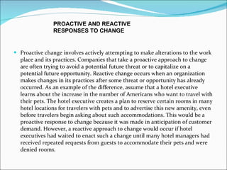 Proactive change involves actively attempting to make alterations to the work place and its practices. Companies that take a proactive approach to change are often trying to avoid a potential future threat or to capitalize on a potential future opportunity. Reactive change occurs when an organization makes changes in its practices after some threat or opportunity has already occurred. As an example of the difference, assume that a hotel executive learns about the increase in the number of Americans who want to travel with their pets. The hotel executive creates a plan to reserve certain rooms in many hotel locations for travelers with pets and to advertise this new amenity, even before travelers begin asking about such accommodations. This would be a proactive response to change because it was made in anticipation of customer demand. However, a reactive approach to change would occur if hotel executives had waited to enact such a change until many hotel managers had received repeated requests from guests to accommodate their pets and were denied rooms. PROACTIVE AND REACTIVE  RESPONSES TO CHANGE  