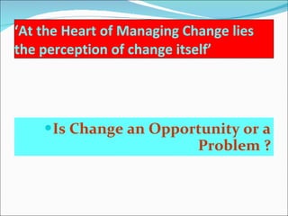 ‘ At the Heart of Managing Change lies the perception of change itself’  Is Change an Opportunity or a Problem ? 