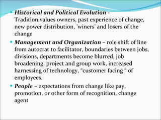 Historical and Political Evolution  - Tradition,values owners, past experience of change, new power distribution, ’winers’ and losers of the change Management and Organization  – role shift of line from autocrat to facilitator, boundaries between jobs, divisions, departments become blurred, job broadening, project and group work, increased harnessing of technology, “customer facing “ of employees. People  – expectations from change like pay, promotion, or other form of recognition, change agent 