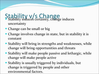 Stability v/s Change Stability induces certainty, change induces uncertainty Change can be small or big Change involves change in state, but in stability it is constant Stability will bring in strengths and weaknesses, while change will bring opportunities and threats Stability will make people passive and lethargic, while change will make people active Stability is usually triggered by individuals, but change is triggered by people and other environmental factors. 