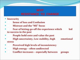 WHY RESISTANCE  TO  CHANGE Insecurity    Sense of loss and Confusion    Mistrust and the “ME” focus    Fear of letting-go-off the experience which  led to success in the past    People hold onto and value the past    High uncertainty, Low stability, high  emotional stress    Perceived high levels of inconsistency    High energy – often undirected    Conflict increases – especially between  groups 
