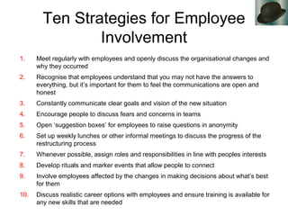 Ten Strategies for Employee
Involvement
1. Meet regularly with employees and openly discuss the organisational changes and
why they occurred
2. Recognise that employees understand that you may not have the answers to
everything, but it’s important for them to feel the communications are open and
honest
3. Constantly communicate clear goals and vision of the new situation
4. Encourage people to discuss fears and concerns in teams
5. Open ‘suggestion boxes’ for employees to raise questions in anonymity
6. Set up weekly lunches or other informal meetings to discuss the progress of the
restructuring process
7. Whenever possible, assign roles and responsibilities in line with peoples interests
8. Develop rituals and marker events that allow people to connect
9. Involve employees affected by the changes in making decisions about what’s best
for them
10. Discuss realistic career options with employees and ensure training is available for
any new skills that are needed
 
